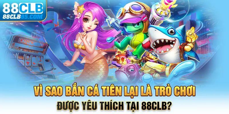 Vì sao bắn cá Tiên lại là trò chơi được yêu thích tại 88CLB?